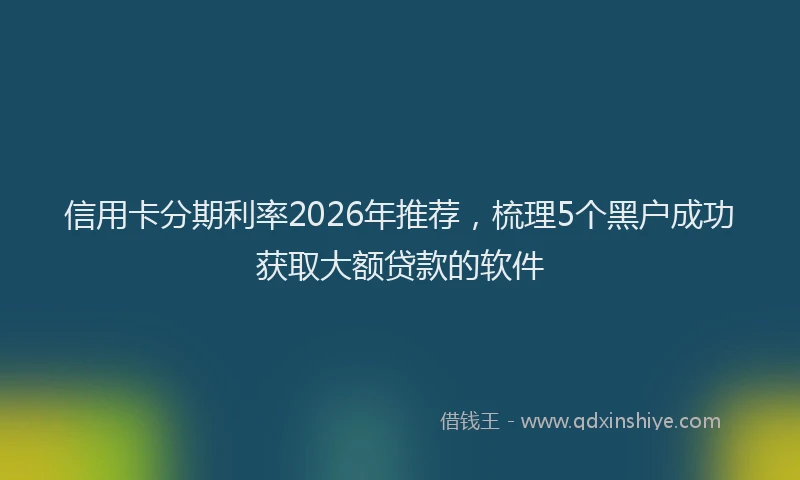 信用卡分期利率2026年推荐,梳理5个黑户成功获取大额贷款的软件