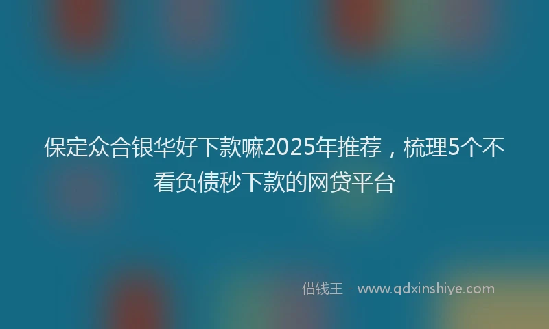 保定众合银华好下款嘛2025年推荐，梳理5个不看负债秒下款的网贷平台