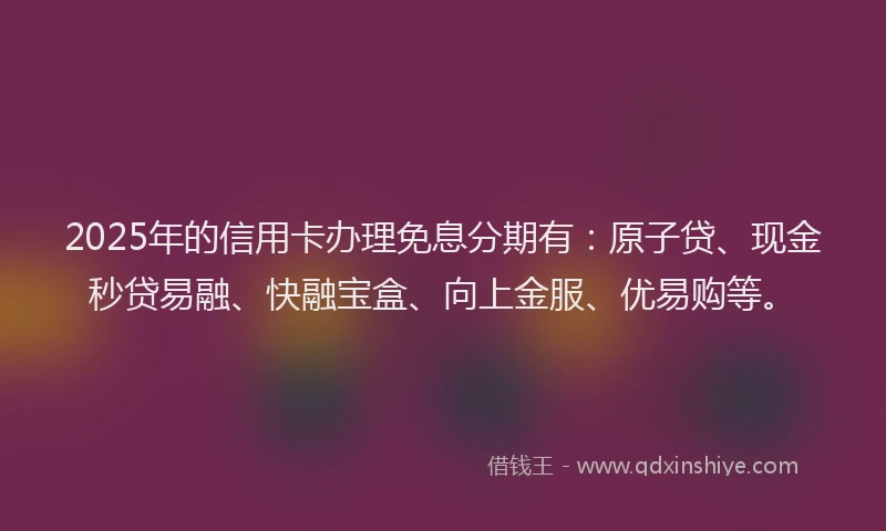 2025年的信用卡办理免息分期有：原子贷、现金秒贷易融、快融宝盒、向上金服、优易购等。