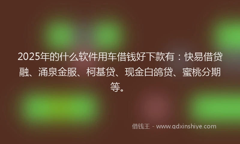 2025年的什么软件用车借钱好下款有：快易借贷融、涌泉金服、柯基贷、现金白鸽贷、蜜桃分期等。