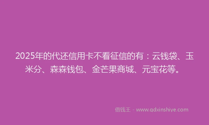 2025年的代还信用卡不看征信的有：云钱袋、玉米分、森森钱包、金芒果商城、元宝花等。