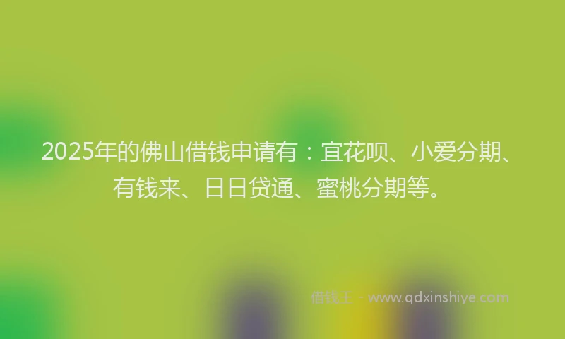 2025年的佛山借钱申请有：宜花呗、小爱分期、有钱来、日日贷通、蜜桃分期等。