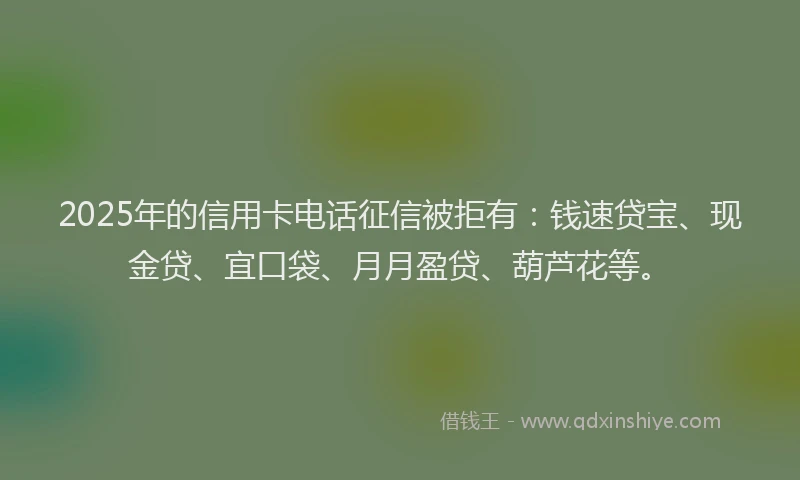 2025年的信用卡电话征信被拒有：钱速贷宝、现金贷、宜口袋、月月盈贷、葫芦花等。