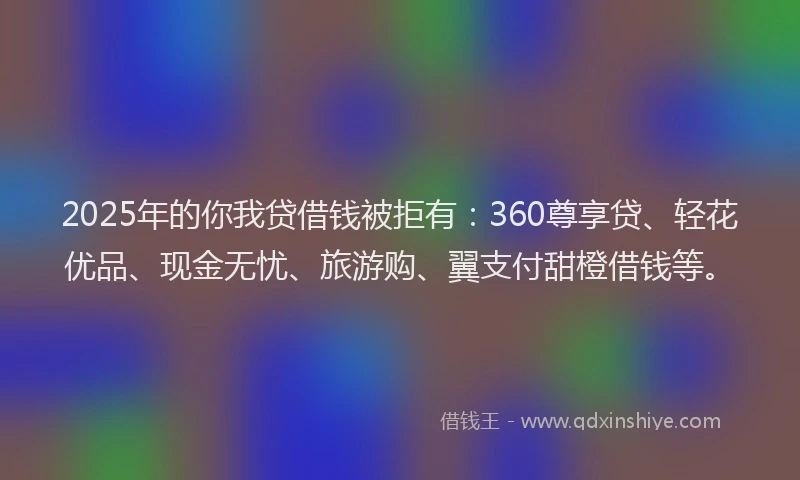 2025年的你我贷借钱被拒有：360尊享贷、轻花优品、现金无忧、旅游购、翼支付甜橙借钱等。