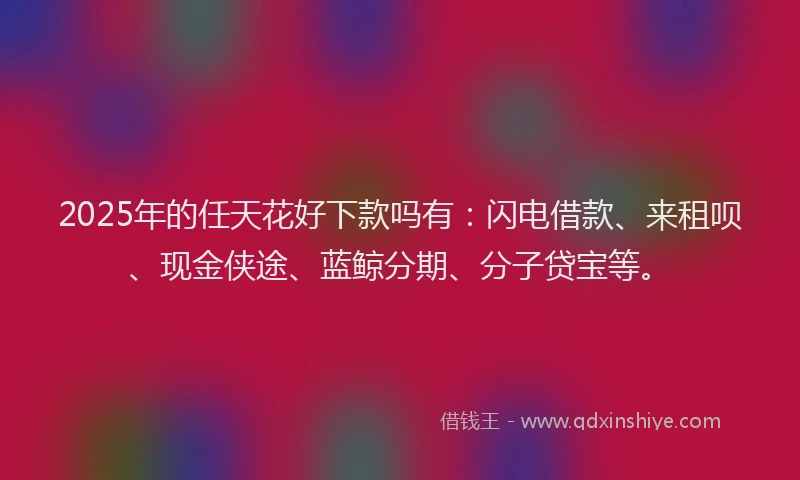 2025年的任天花好下款吗有:闪电借款、来租呗、现金侠途、蓝鲸分期、分子贷宝等。
