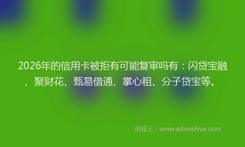 2026年的信用卡被拒有可能复审吗有：闪贷宝融、聚财花、甄易借通、掌心租、分子贷宝等。