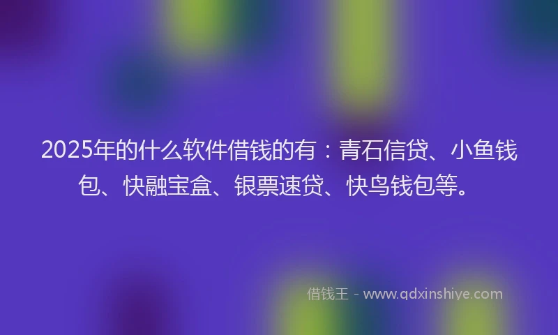 2025年的什么软件借钱的有:青石信贷、小鱼钱包、快融宝盒、银票速贷、快鸟钱包等。