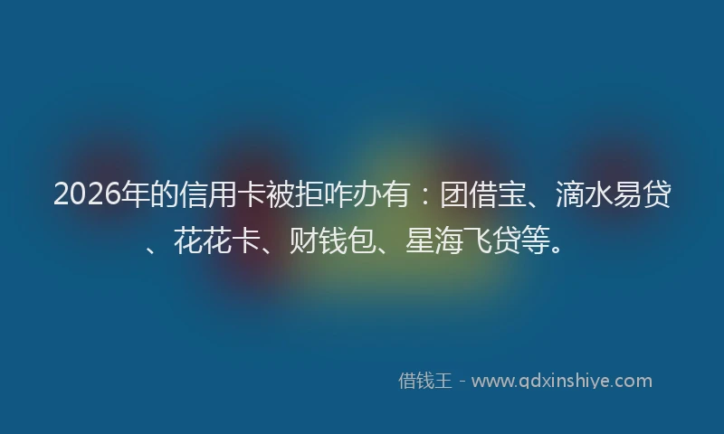 2026年的信用卡被拒咋办有:团借宝、滴水易贷、花花卡、财钱包、星海飞贷等。