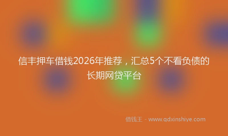 信丰押车借钱2026年推荐，汇总5个不看负债的长期网贷平台