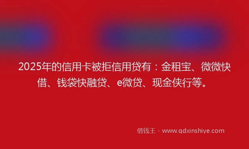 2025年的信用卡被拒信用贷有：金租宝、微微快借、钱袋快融贷、e微贷、现金侠行等。