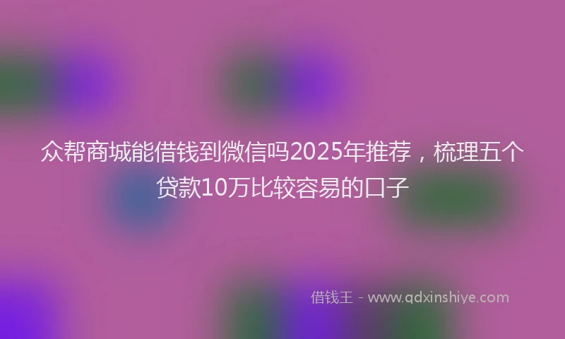 众帮商城能借钱到微信吗2025年推荐，梳理五个贷款10万比较容易的口子