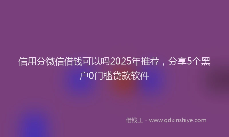 信用分微信借钱可以吗2025年推荐，分享5个黑户0门槛贷款软件