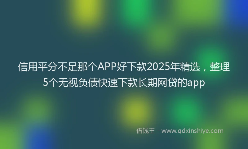 信用平分不足那个APP好下款2025年精选，整理5个无视负债快速下款长期网贷的app