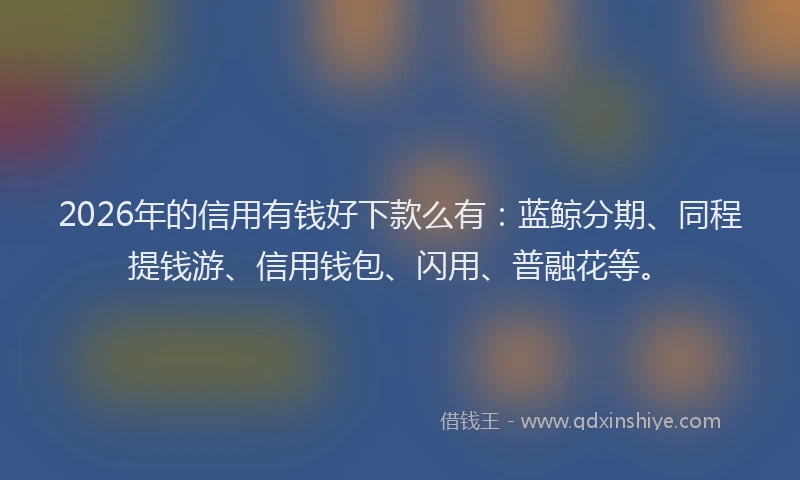 2026年的信用有钱好下款么有：蓝鲸分期、同程提钱游、信用钱包、闪用、普融花等。