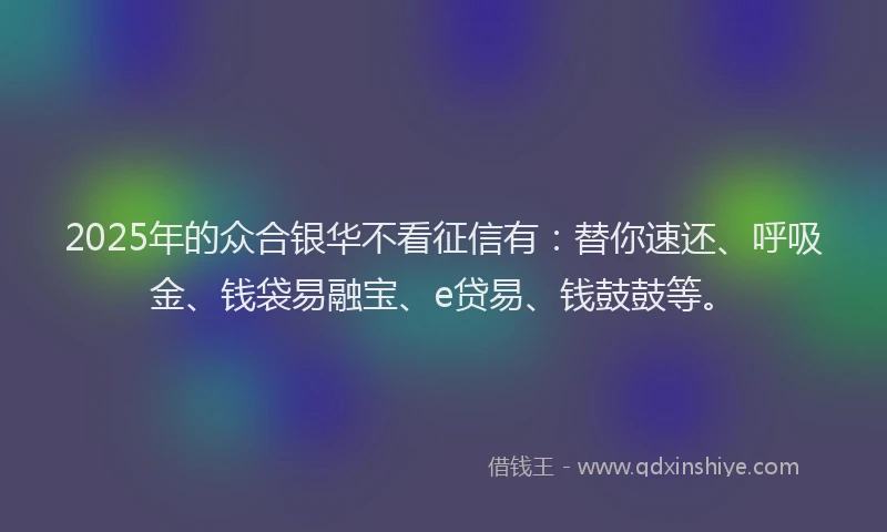 2025年的众合银华不看征信有:替你速还、呼吸金、钱袋易融宝、e贷易、钱鼓鼓等。