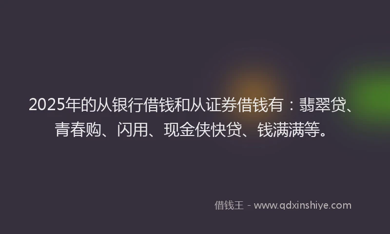 2025年的从银行借钱和从证券借钱有:翡翠贷、青春购、闪用、现金侠快贷、钱满满等。