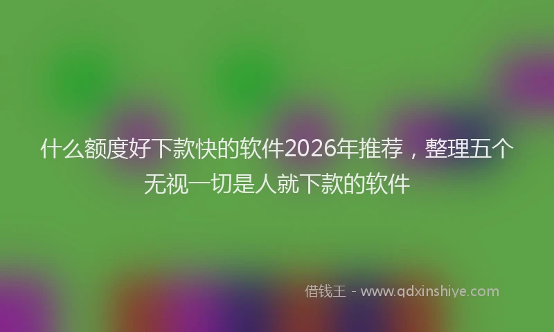 什么额度好下款快的软件2026年推荐，整理五个无视一切是人就下款的软件