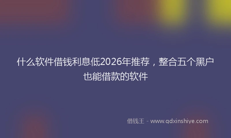 什么软件借钱利息低2026年推荐,整合五个黑户也能借款的软件