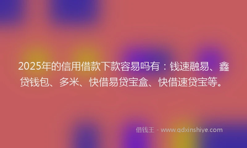 2025年的信用借款下款容易吗有：钱速融易、鑫贷钱包、多米、快借易贷宝盒、快借速贷宝等。