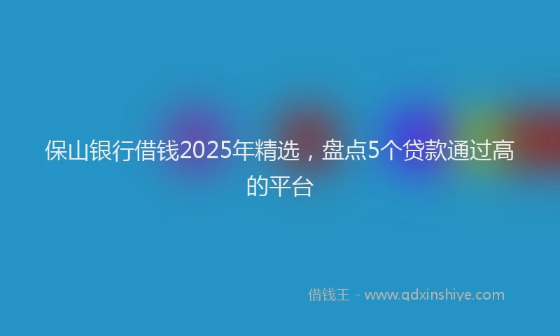 保山银行借钱2025年精选，盘点5个贷款通过高的平台