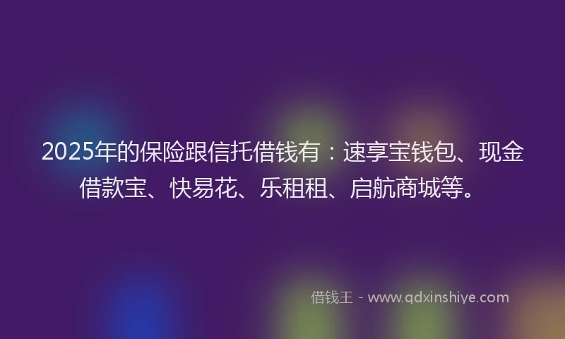 2025年的保险跟信托借钱有：速享宝钱包、现金借款宝、快易花、乐租租、启航商城等。