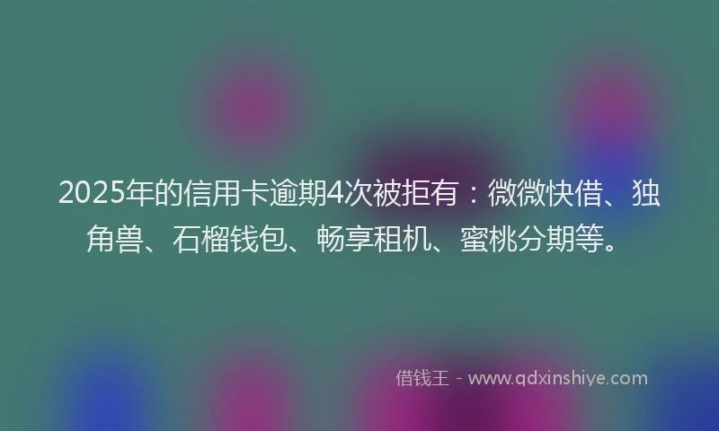 2025年的信用卡逾期4次被拒有：微微快借、独角兽、石榴钱包、畅享租机、蜜桃分期等。