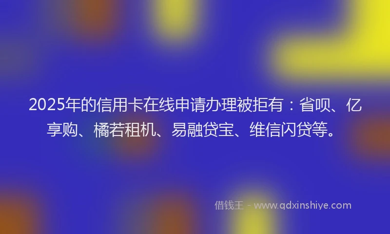 2025年的信用卡在线申请办理被拒有：省呗、亿享购、橘若租机、易融贷宝、维信闪贷等。