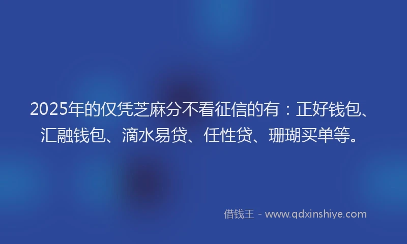 2025年的仅凭芝麻分不看征信的有：正好钱包、汇融钱包、滴水易贷、任性贷、珊瑚买单等。