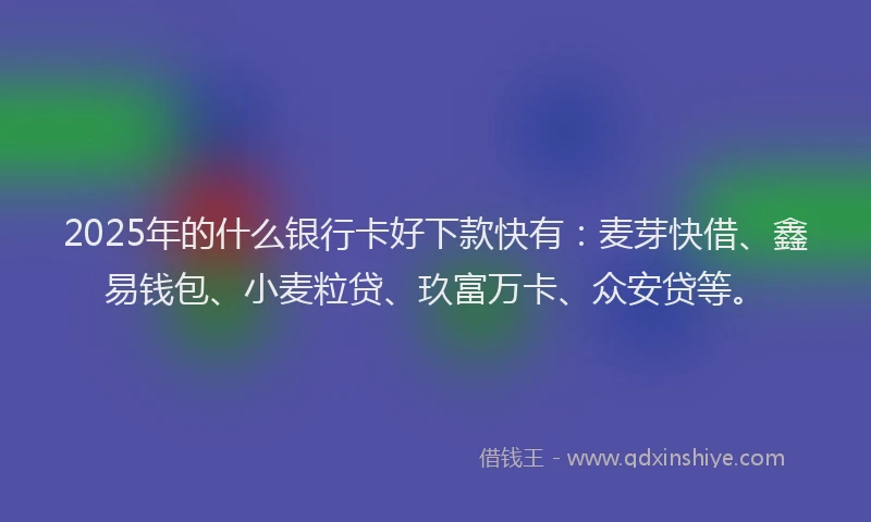 2025年的什么银行卡好下款快有：麦芽快借、鑫易钱包、小麦粒贷、玖富万卡、众安贷等。