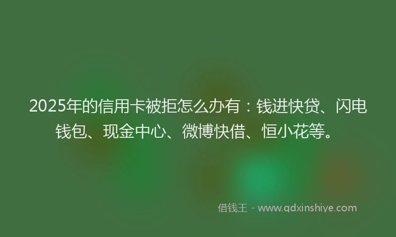 2025年的信用卡被拒怎么办有:钱进快贷、闪电钱包、现金中心、微博快借、恒小花等。