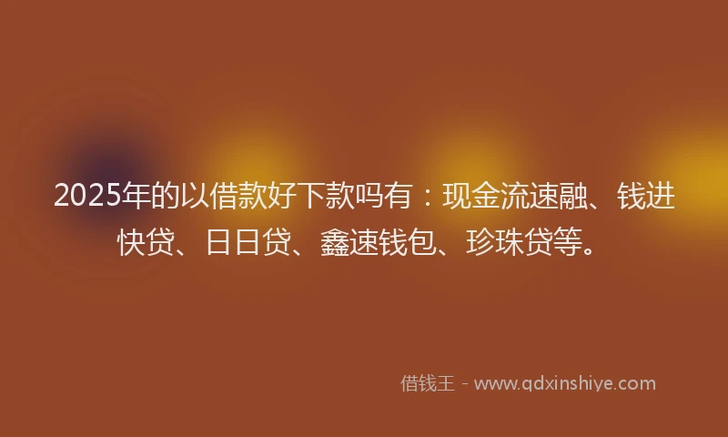 2025年的以借款好下款吗有:现金流速融、钱进快贷、日日贷、鑫速钱包、珍珠贷等。