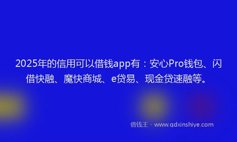 2025年的信用可以借钱app有：安心Pro钱包、闪借快融、魔快商城、e贷易、现金贷速融等。