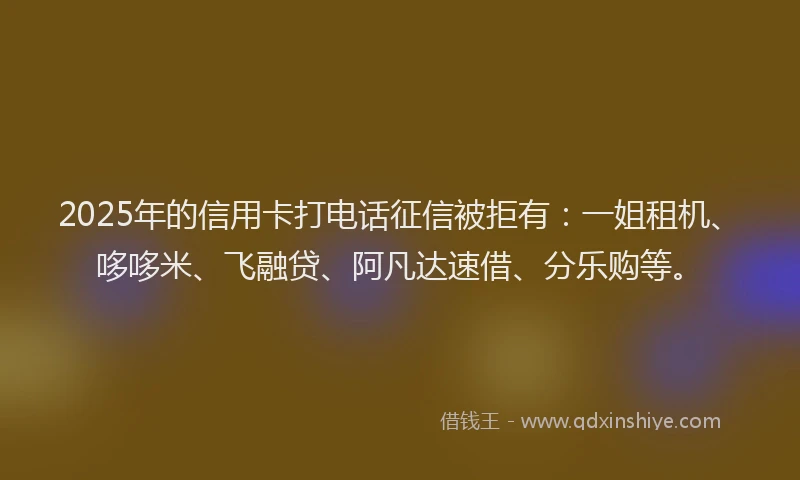 2025年的信用卡打电话征信被拒有：一姐租机、哆哆米、飞融贷、阿凡达速借、分乐购等。