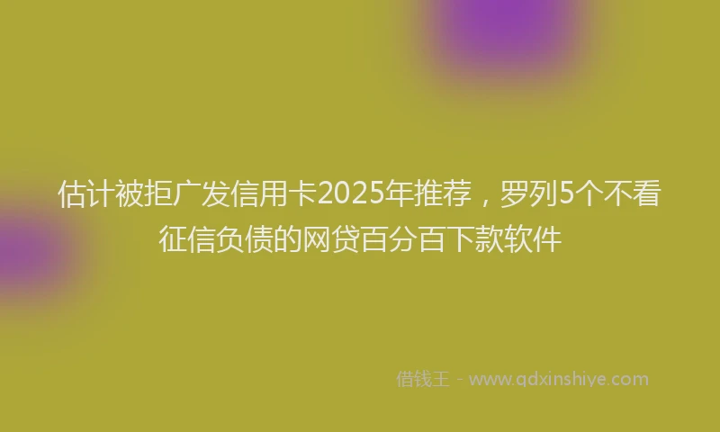 估计被拒广发信用卡2025年推荐，罗列5个不看征信负债的网贷百分百下款软件