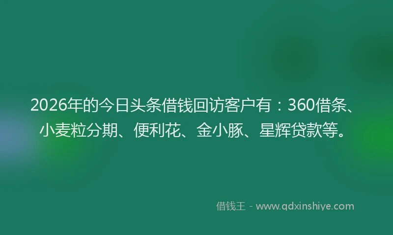 2026年的今日头条借钱回访客户有：360借条、小麦粒分期、便利花、金小豚、星辉贷款等。