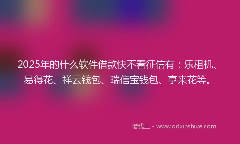 2025年的什么软件借款快不看征信有：乐租机、易得花、祥云钱包、瑞信宝钱包、享来花等。