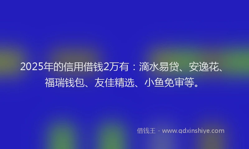 2025年的信用借钱2万有：滴水易贷、安逸花、福瑞钱包、友佳精选、小鱼免审等。