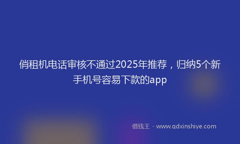 俏租机电话审核不通过2025年推荐，归纳5个新手机号容易下款的app