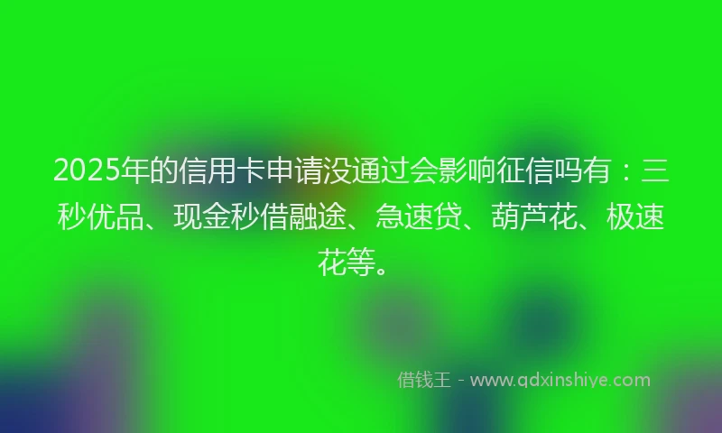2025年的信用卡申请没通过会影响征信吗有：三秒优品、现金秒借融途、急速贷、葫芦花、极速花等。