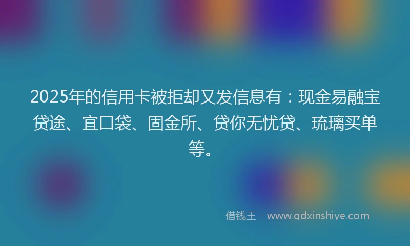 2025年的信用卡被拒却又发信息有：现金易融宝贷途、宜口袋、固金所、贷你无忧贷、琉璃买单等。