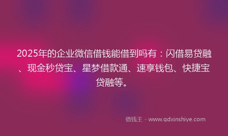 2025年的企业微信借钱能借到吗有:闪借易贷融、现金秒贷宝、星梦借款通、速享钱包、快捷宝贷融等。