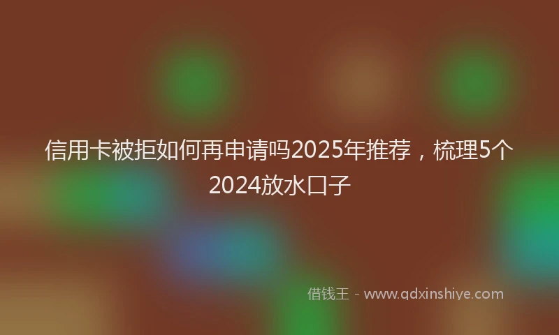 信用卡被拒如何再申请吗2025年推荐，梳理5个2024放水口子