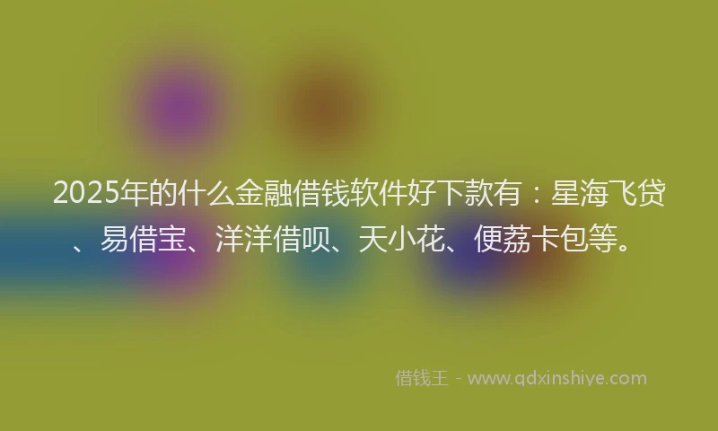 2025年的什么金融借钱软件好下款有：星海飞贷、易借宝、洋洋借呗、天小花、便荔卡包等。