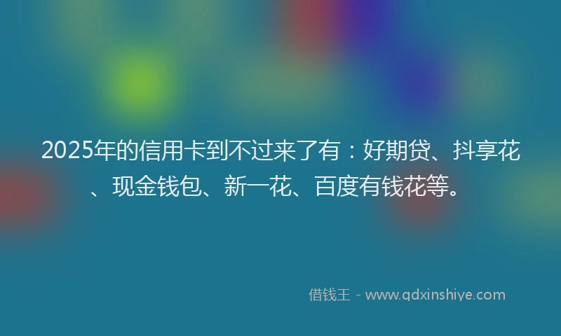 2025年的信用卡到不过来了有：好期贷、抖享花、现金钱包、新一花、百度有钱花等。