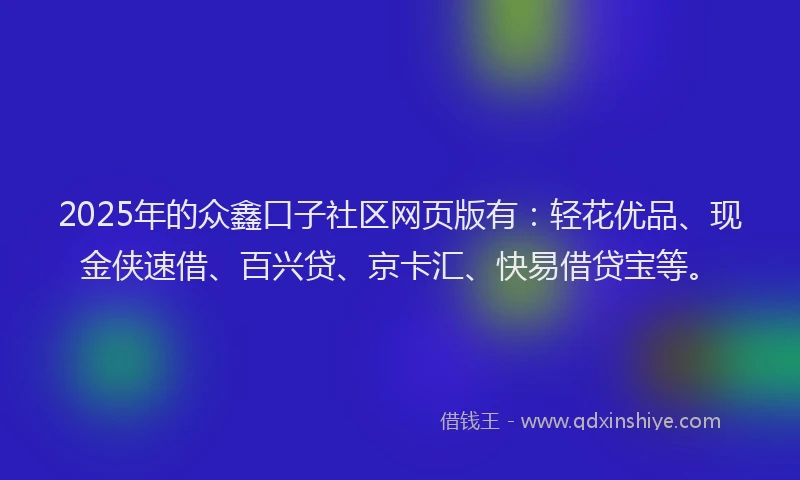 2025年的众鑫口子社区网页版有：轻花优品、现金侠速借、百兴贷、京卡汇、快易借贷宝等。