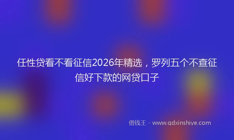 任性贷看不看征信2026年精选,罗列五个不查征信好下款的网贷口子