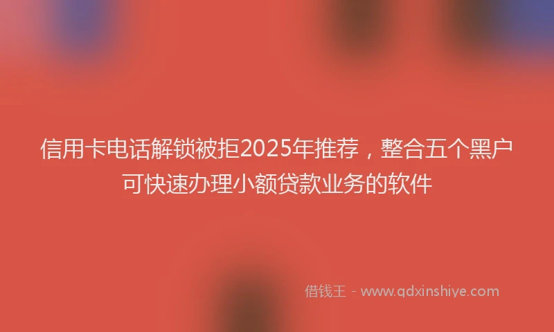 信用卡电话解锁被拒2025年推荐，整合五个黑户可快速办理小额贷款业务的软件