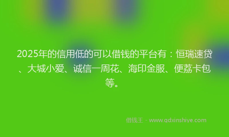 2025年的信用低的可以借钱的平台有：恒瑞速贷、大城小爱、诚信一周花、海印金服、便荔卡包等。