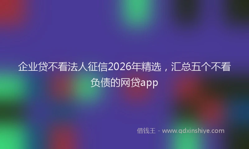 企业贷不看法人征信2026年精选，汇总五个不看负债的网贷app
