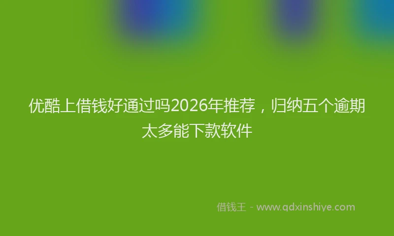 优酷上借钱好通过吗2026年推荐，归纳五个逾期太多能下款软件